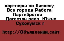 партнеры по бизнесу - Все города Работа » Партнёрство   . Дагестан респ.,Южно-Сухокумск г.